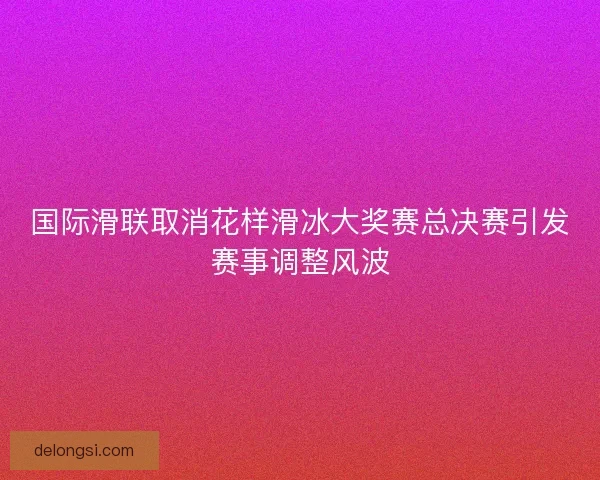 国际滑联取消花样滑冰大奖赛总决赛引发赛事调整风波