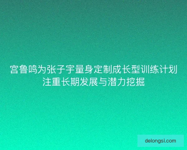 宫鲁鸣为张子宇量身定制成长型训练计划注重长期发展与潜力挖掘